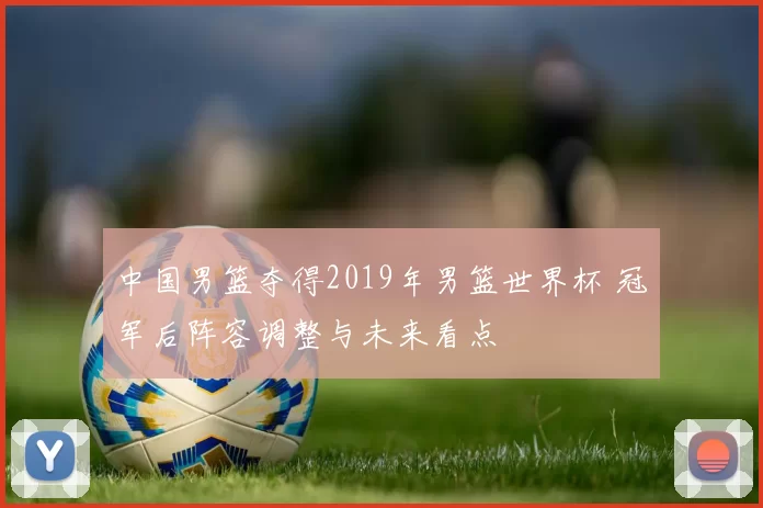 中国男篮夺得2019年男篮世界杯 冠军后阵容调整与未来看点
