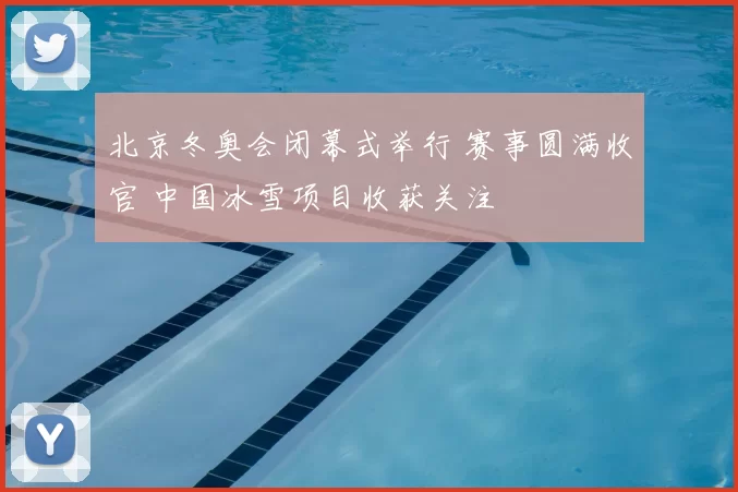 北京冬奥会闭幕式举行 赛事圆满收官 中国冰雪项目收获关注