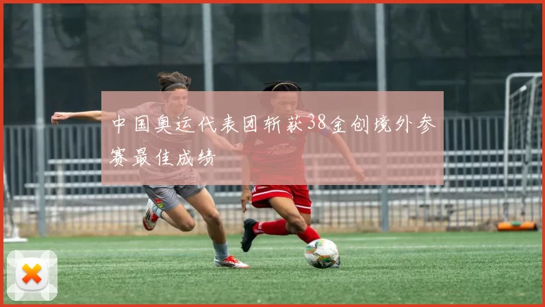 中国奥运代表团斩获38金创境外参赛最佳成绩