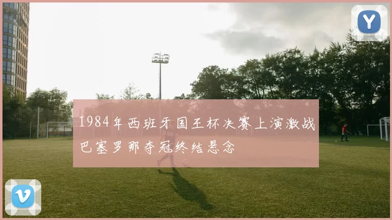 1984年西班牙国王杯决赛上演激战巴塞罗那夺冠终结悬念