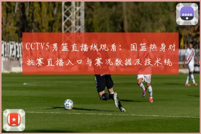 CCTV5男篮直播线观看：国篮热身对抗赛直播入口与赛况数据及技术统计看点