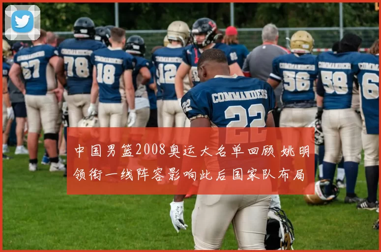 中国男篮2008奥运大名单回顾 姚明领衔一线阵容影响此后国家队布局