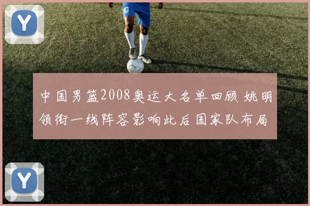 中国男篮2008奥运大名单回顾 姚明领衔一线阵容影响此后国家队布局