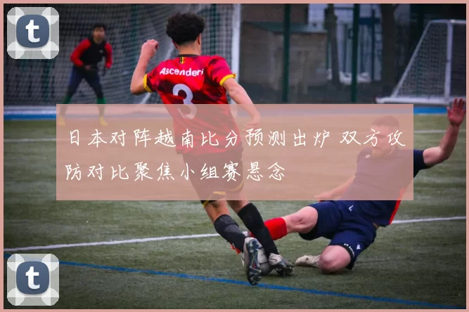 日本对阵越南比分预测出炉 双方攻防对比聚焦小组赛悬念