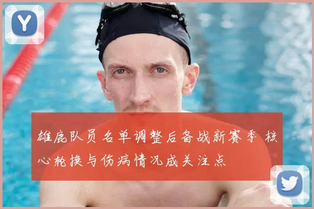 雄鹿队员名单调整后备战新赛季 核心轮换与伤病情况成关注点