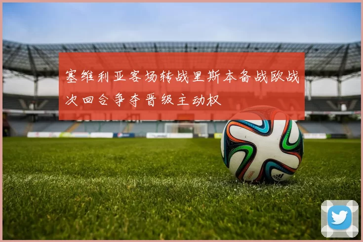 塞维利亚客场转战里斯本备战欧战次回合争夺晋级主动权