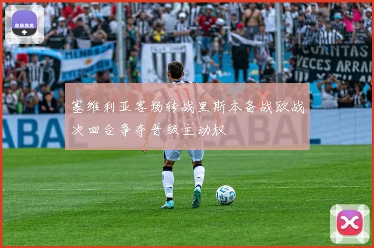 塞维利亚客场转战里斯本备战欧战次回合争夺晋级主动权