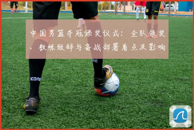 中国男篮夺冠颁奖仪式：全队领奖、教练致辞与备战部署看点及影响