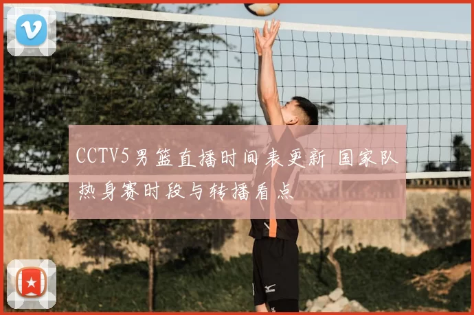 CCTV5男篮直播时间表更新 国家队热身赛时段与转播看点