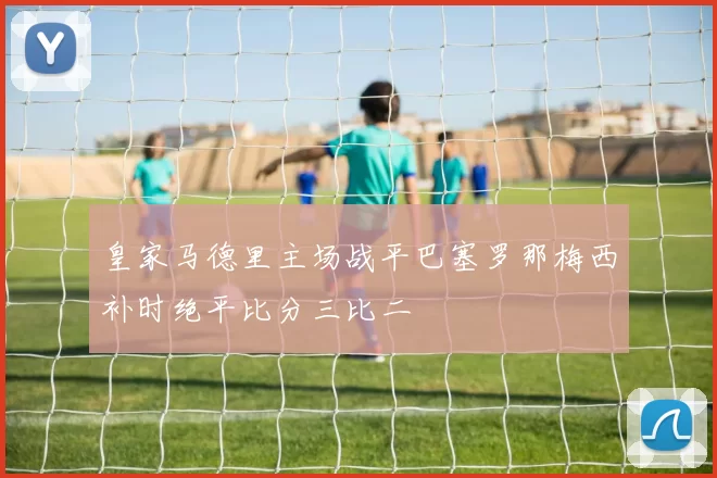 皇家马德里主场战平巴塞罗那梅西补时绝平比分三比二