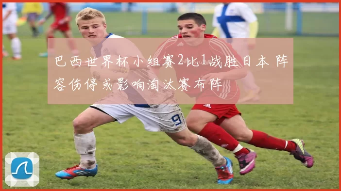 巴西世界杯小组赛2比1战胜日本 阵容伤停或影响淘汰赛布阵