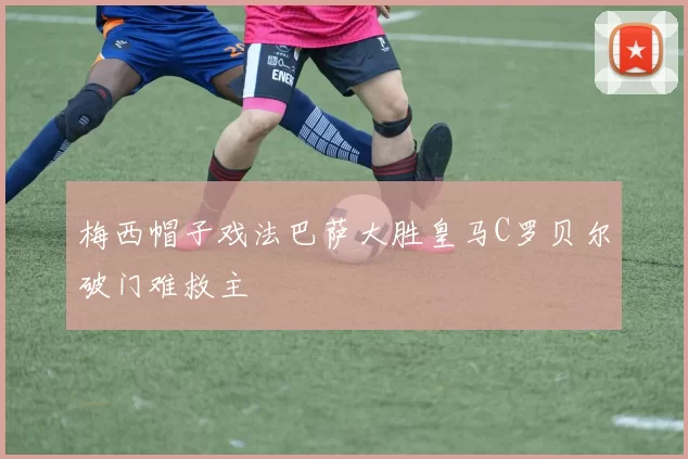 梅西帽子戏法巴萨大胜皇马C罗贝尔破门难救主