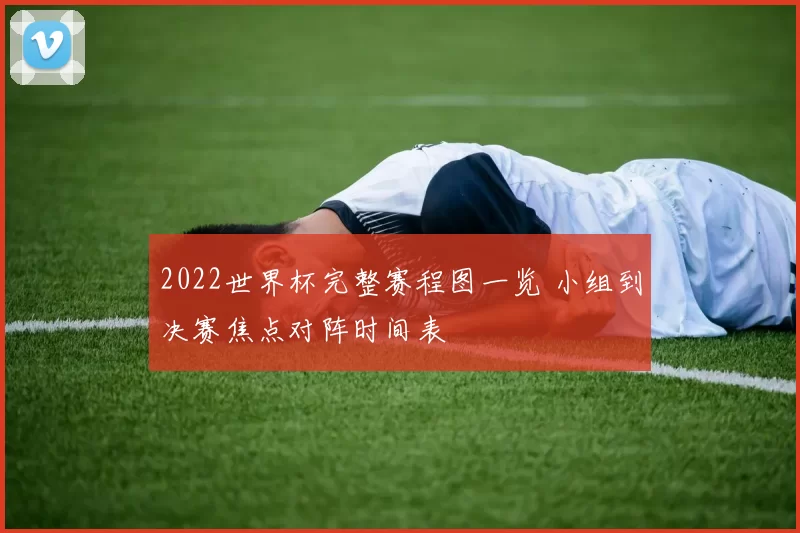 2022世界杯完整赛程图一览 小组到决赛焦点对阵时间表