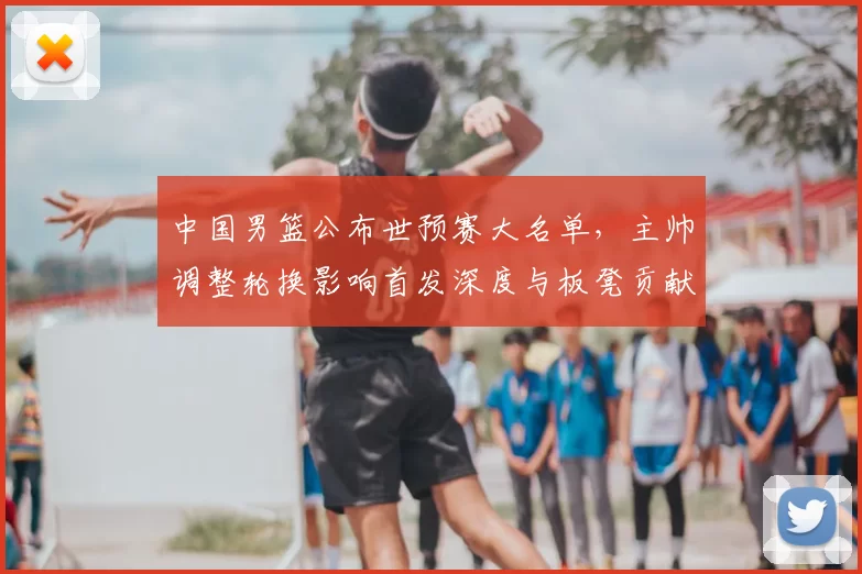 中国男篮公布世预赛大名单，主帅调整轮换影响首发深度与板凳贡献