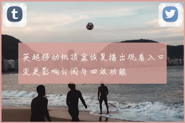 英超移动机顶盒恢复播出观看入口变更影响订阅与回放功能