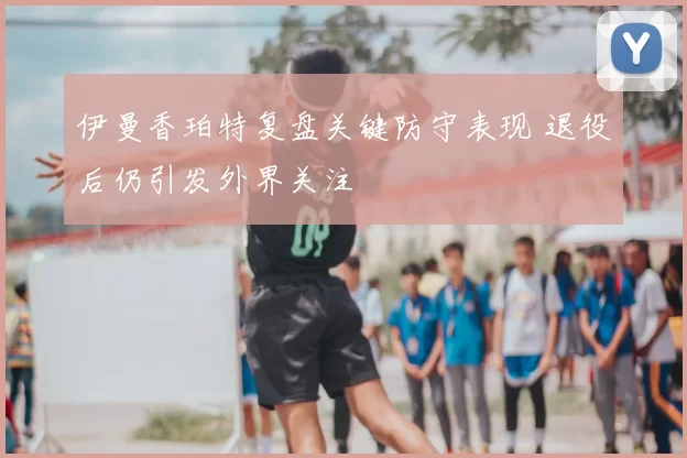 伊曼香珀特复盘关键防守表现 退役后仍引发外界关注