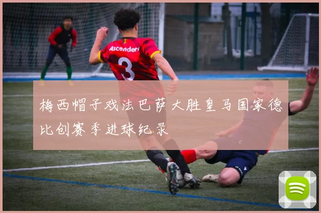 梅西帽子戏法巴萨大胜皇马国家德比创赛季进球纪录