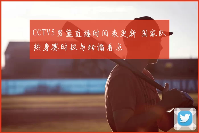 CCTV5男篮直播时间表更新 国家队热身赛时段与转播看点