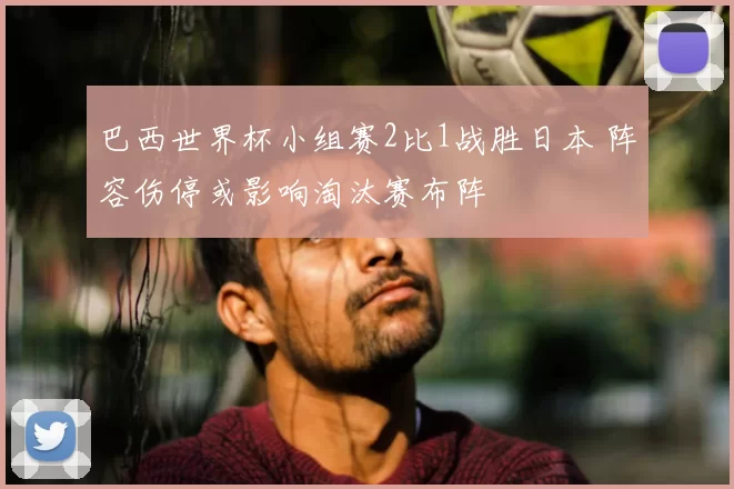 巴西世界杯小组赛2比1战胜日本 阵容伤停或影响淘汰赛布阵