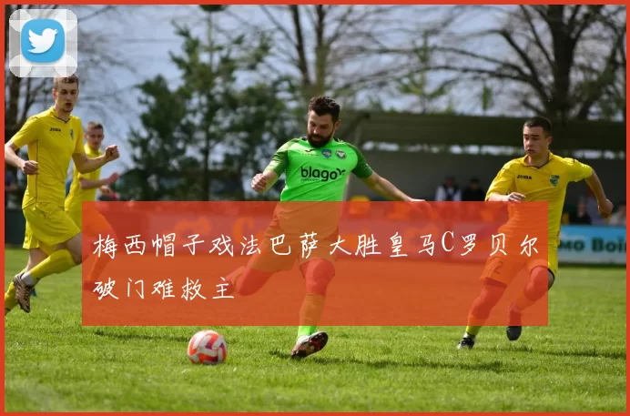 梅西帽子戏法巴萨大胜皇马C罗贝尔破门难救主