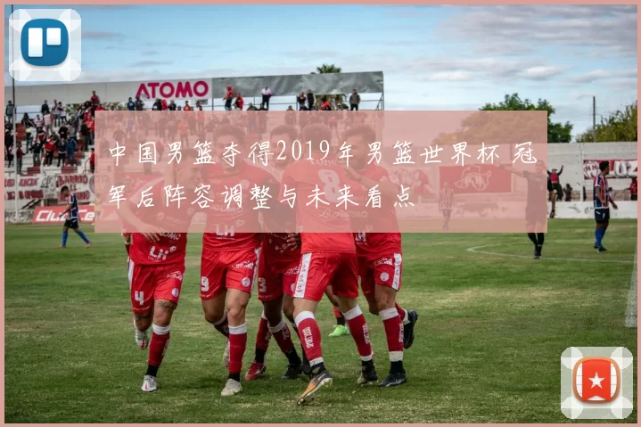 中国男篮夺得2019年男篮世界杯 冠军后阵容调整与未来看点