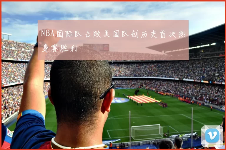 NBA国际队击败美国队创历史首次热身赛胜利