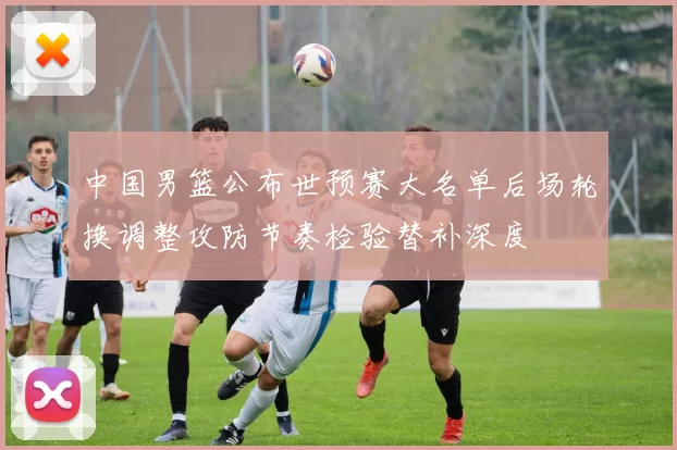 中国男篮公布世预赛大名单后场轮换调整攻防节奏检验替补深度