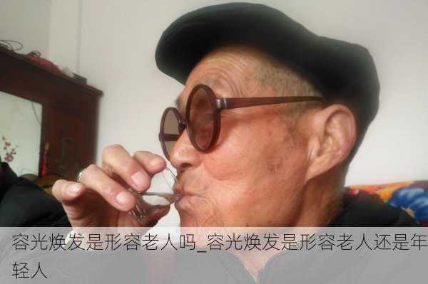 容光焕发是形容老人吗_容光焕发是形容老人还是年轻人